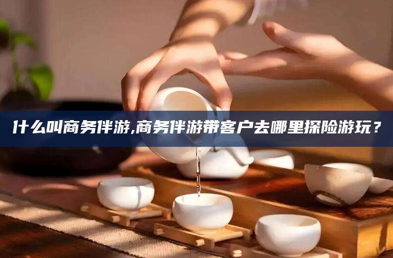 牡丹江什么叫商务伴游,商务伴游带客户去哪里探险游玩？
