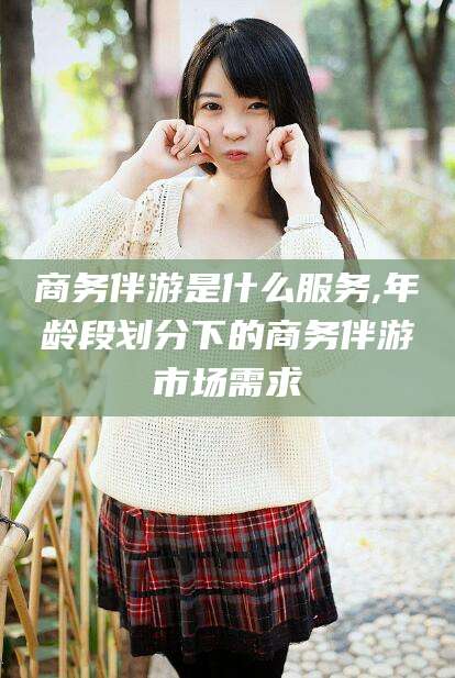 牡丹江商务伴游是什么服务,年龄段划分下的商务伴游市场需求
