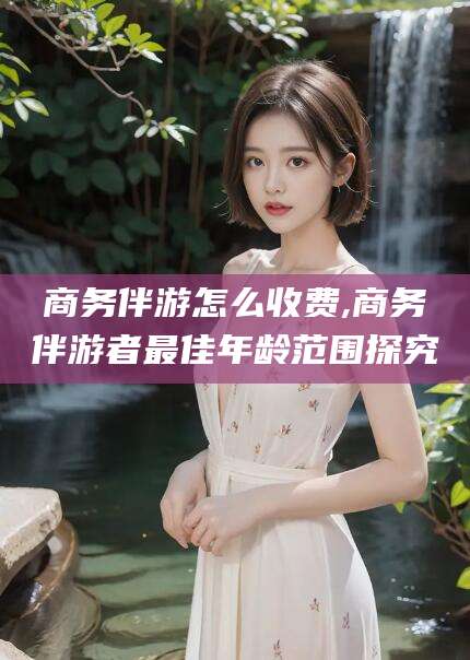 牡丹江商务伴游怎么收费,商务伴游者最佳年龄范围探究