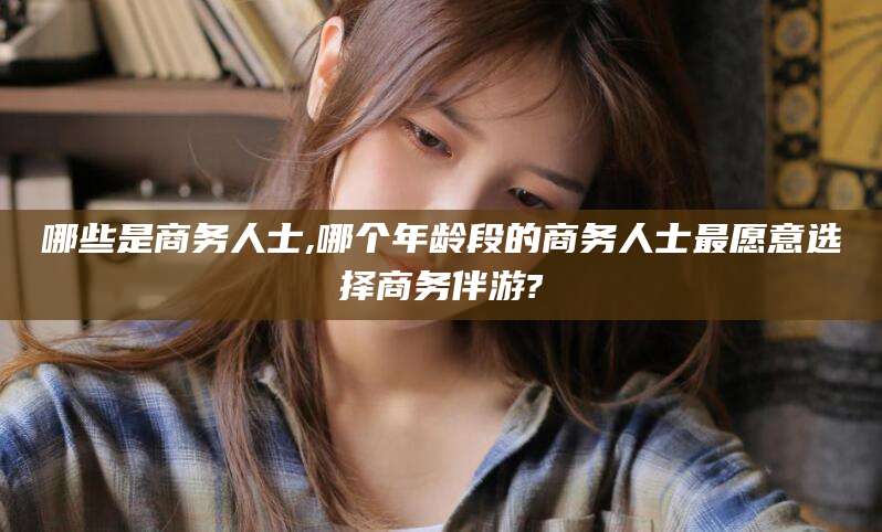 牡丹江哪些是商务人士,哪个年龄段的商务人士最愿意选择商务伴游?