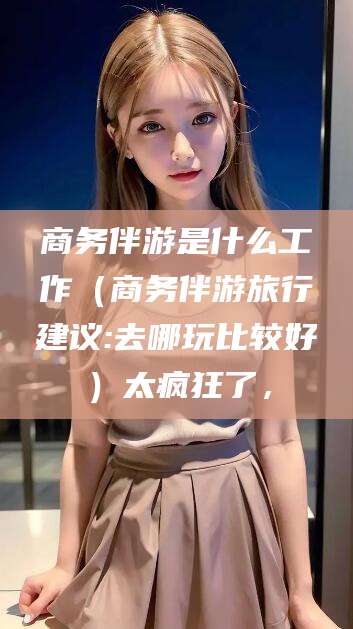 牡丹江商务伴游是什么工作（商务伴游旅行建议:去哪玩比较好）太疯狂了，