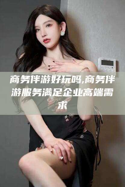牡丹江商务伴游好玩吗,商务伴游服务满足企业高端需求