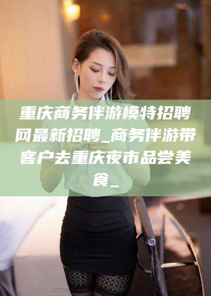 牡丹江重庆商务伴游模特招聘网最新招聘_商务伴游带客户去重庆夜市品尝美食_