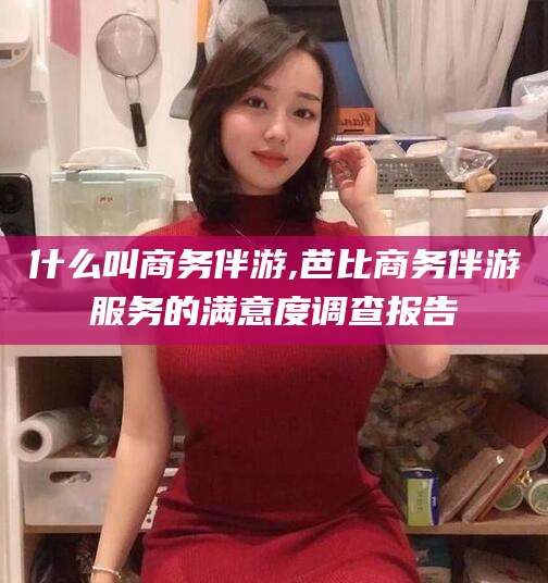 牡丹江什么叫商务伴游,芭比商务伴游服务的满意度调查报告