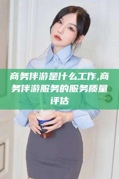 牡丹江商务伴游是什么工作,商务伴游服务的服务质量评估
