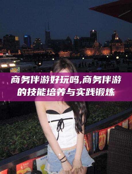 牡丹江商务伴游好玩吗,商务伴游的技能培养与实践锻炼