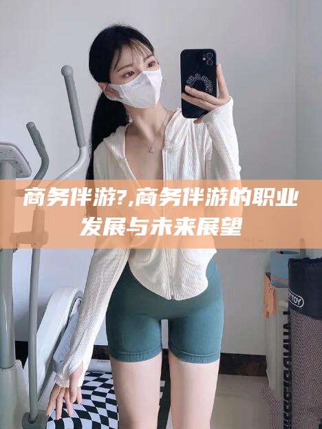 牡丹江商务伴游?,商务伴游的职业发展与未来展望