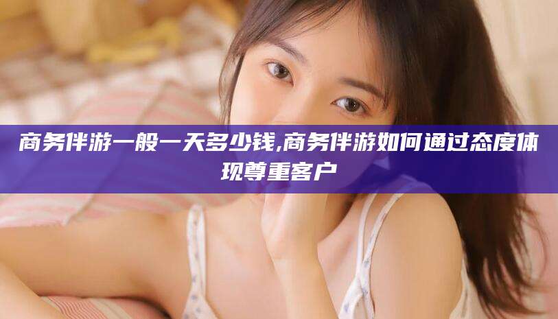 牡丹江商务伴游一般一天多少钱,商务伴游如何通过态度体现尊重客户