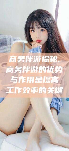 牡丹江商务伴游揭秘,商务伴游的优势与作用是提高工作效率的关键