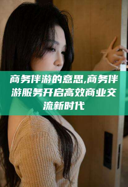 牡丹江商务伴游的意思,商务伴游服务开启高效商业交流新时代