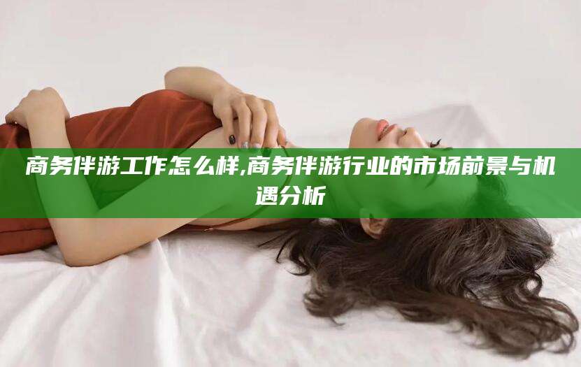 牡丹江商务伴游工作怎么样,商务伴游行业的市场前景与机遇分析