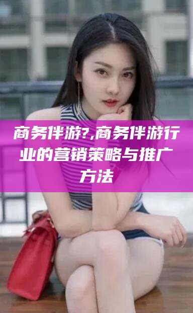 牡丹江商务伴游?,商务伴游行业的营销策略与推广方法
