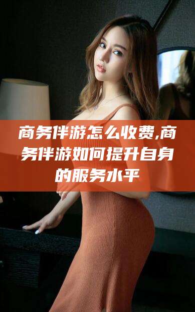 牡丹江商务伴游怎么收费,商务伴游如何提升自身的服务水平