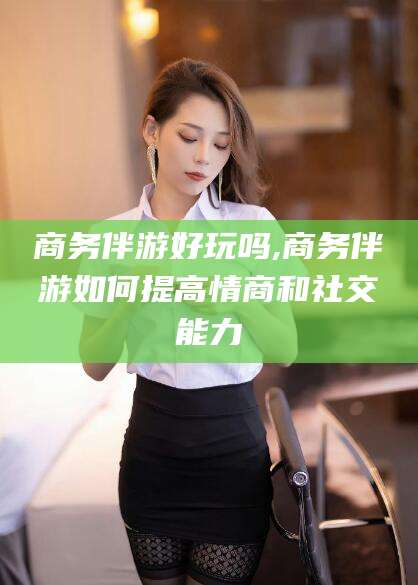 牡丹江商务伴游好玩吗,商务伴游如何提高情商和社交能力