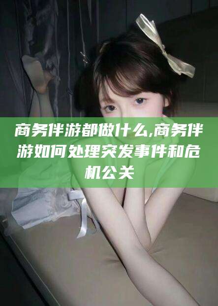 牡丹江商务伴游都做什么,商务伴游如何处理突发事件和危机公关