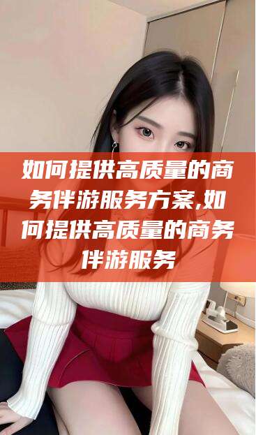 牡丹江如何提供高质量的商务伴游服务方案,如何提供高质量的商务伴游服务