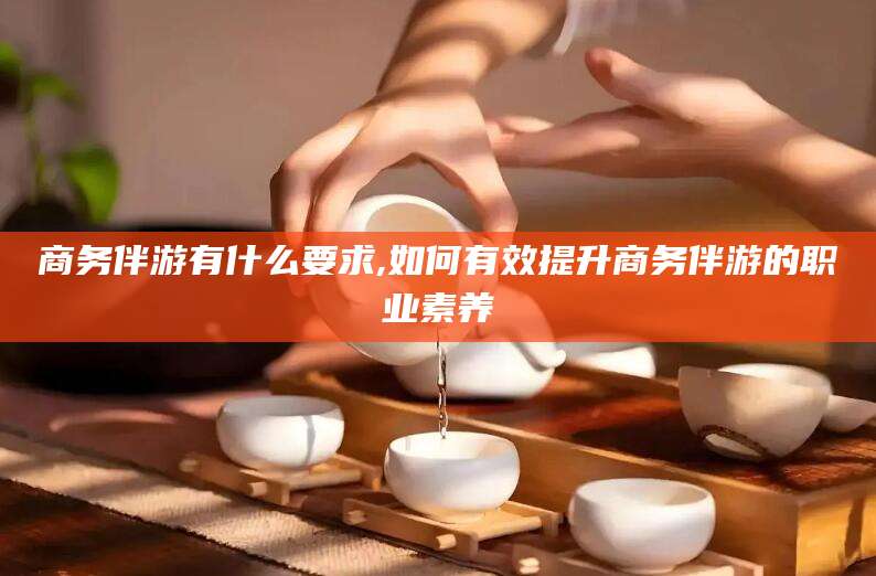 牡丹江商务伴游有什么要求,如何有效提升商务伴游的职业素养