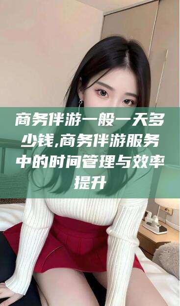 牡丹江商务伴游一般一天多少钱,商务伴游服务中的时间管理与效率提升